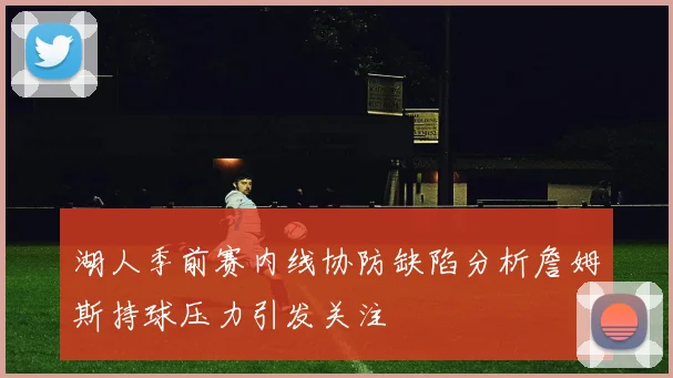 湖人季前赛内线协防缺陷分析詹姆斯持球压力引发关注
